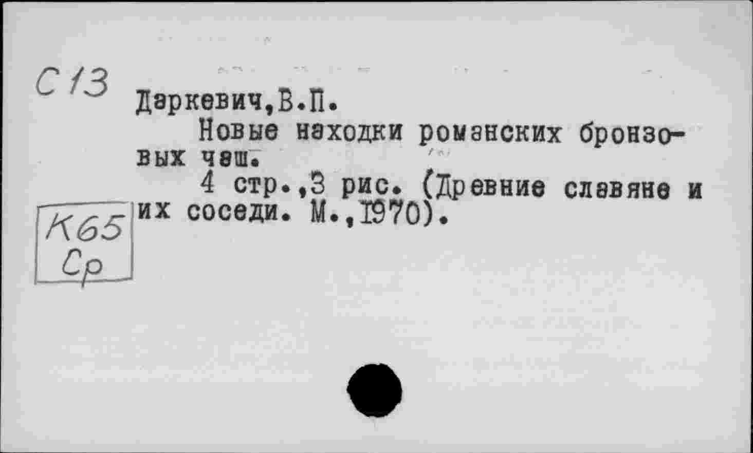 ﻿с/з
Даркевич.В.П.
Новые находки романских бронзовых чаш;
4 стр.,3 рис. (Древние славяне их соседи. М.,1970).
и